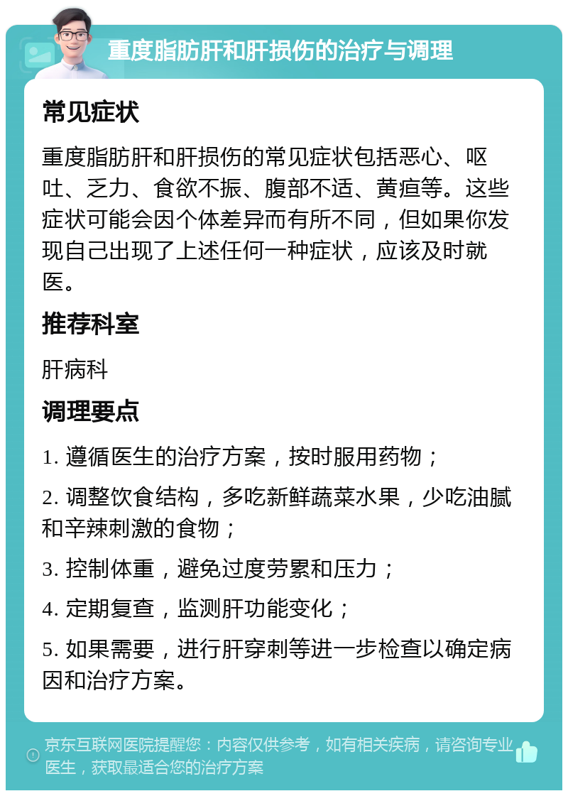 重度脂肪肝和肝损伤的治疗与调理 常见症状 重度脂肪肝和肝损伤的常见症状包括恶心、呕吐、乏力、食欲不振、腹部不适、黄疸等。这些症状可能会因个体差异而有所不同，但如果你发现自己出现了上述任何一种症状，应该及时就医。 推荐科室 肝病科 调理要点 1. 遵循医生的治疗方案，按时服用药物； 2. 调整饮食结构，多吃新鲜蔬菜水果，少吃油腻和辛辣刺激的食物； 3. 控制体重，避免过度劳累和压力； 4. 定期复查，监测肝功能变化； 5. 如果需要，进行肝穿刺等进一步检查以确定病因和治疗方案。