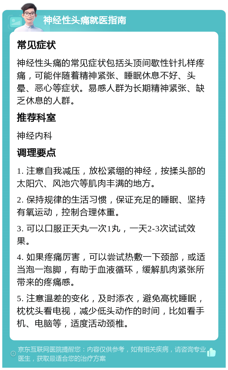 神经性头痛就医指南 常见症状 神经性头痛的常见症状包括头顶间歇性针扎样疼痛，可能伴随着精神紧张、睡眠休息不好、头晕、恶心等症状。易感人群为长期精神紧张、缺乏休息的人群。 推荐科室 神经内科 调理要点 1. 注意自我减压，放松紧绷的神经，按揉头部的太阳穴、风池穴等肌肉丰满的地方。 2. 保持规律的生活习惯，保证充足的睡眠、坚持有氧运动，控制合理体重。 3. 可以口服正天丸一次1丸，一天2-3次试试效果。 4. 如果疼痛厉害，可以尝试热敷一下颈部，或适当泡一泡脚，有助于血液循环，缓解肌肉紧张所带来的疼痛感。 5. 注意温差的变化，及时添衣，避免高枕睡眠，枕枕头看电视，减少低头动作的时间，比如看手机、电脑等，适度活动颈椎。