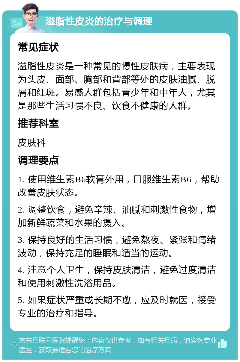 溢脂性皮炎的治疗与调理 常见症状 溢脂性皮炎是一种常见的慢性皮肤病，主要表现为头皮、面部、胸部和背部等处的皮肤油腻、脱屑和红斑。易感人群包括青少年和中年人，尤其是那些生活习惯不良、饮食不健康的人群。 推荐科室 皮肤科 调理要点 1. 使用维生素B6软膏外用，口服维生素B6，帮助改善皮肤状态。 2. 调整饮食，避免辛辣、油腻和刺激性食物，增加新鲜蔬菜和水果的摄入。 3. 保持良好的生活习惯，避免熬夜、紧张和情绪波动，保持充足的睡眠和适当的运动。 4. 注意个人卫生，保持皮肤清洁，避免过度清洁和使用刺激性洗浴用品。 5. 如果症状严重或长期不愈，应及时就医，接受专业的治疗和指导。