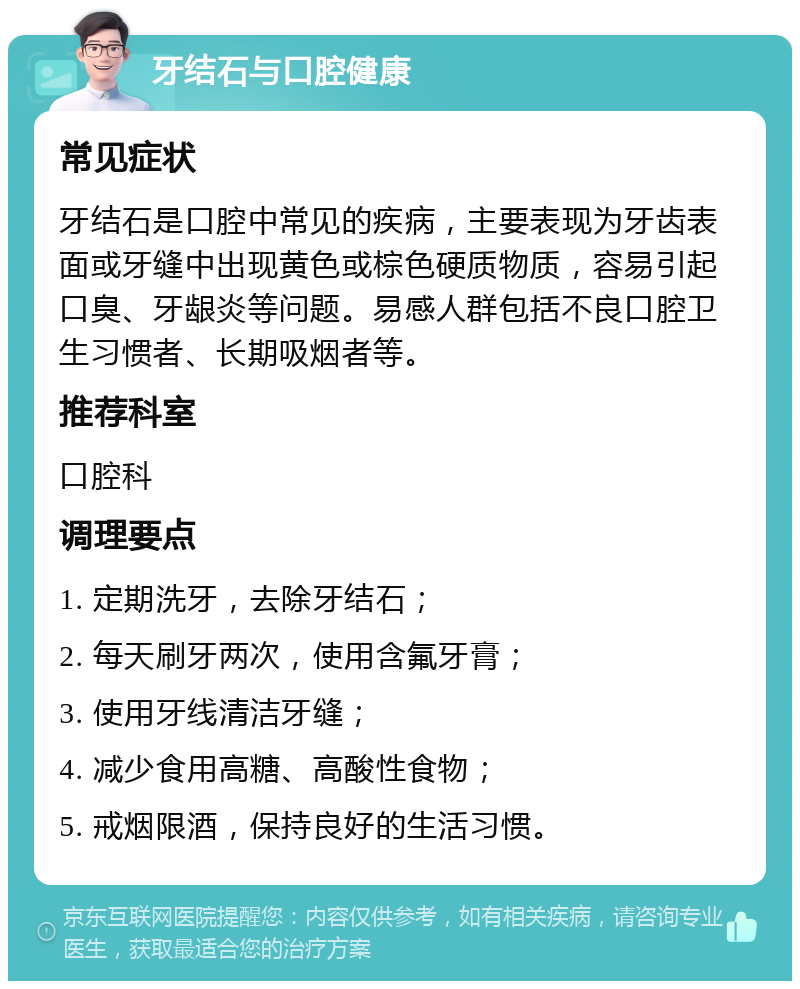 牙结石与口腔健康 常见症状 牙结石是口腔中常见的疾病，主要表现为牙齿表面或牙缝中出现黄色或棕色硬质物质，容易引起口臭、牙龈炎等问题。易感人群包括不良口腔卫生习惯者、长期吸烟者等。 推荐科室 口腔科 调理要点 1. 定期洗牙，去除牙结石； 2. 每天刷牙两次，使用含氟牙膏； 3. 使用牙线清洁牙缝； 4. 减少食用高糖、高酸性食物； 5. 戒烟限酒，保持良好的生活习惯。