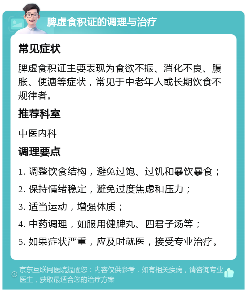 脾虚食积证的调理与治疗 常见症状 脾虚食积证主要表现为食欲不振、消化不良、腹胀、便溏等症状，常见于中老年人或长期饮食不规律者。 推荐科室 中医内科 调理要点 1. 调整饮食结构，避免过饱、过饥和暴饮暴食； 2. 保持情绪稳定，避免过度焦虑和压力； 3. 适当运动，增强体质； 4. 中药调理，如服用健脾丸、四君子汤等； 5. 如果症状严重，应及时就医，接受专业治疗。