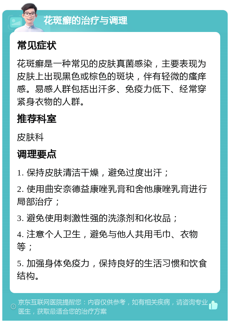 花斑癣的治疗与调理 常见症状 花斑癣是一种常见的皮肤真菌感染，主要表现为皮肤上出现黑色或棕色的斑块，伴有轻微的瘙痒感。易感人群包括出汗多、免疫力低下、经常穿紧身衣物的人群。 推荐科室 皮肤科 调理要点 1. 保持皮肤清洁干燥，避免过度出汗； 2. 使用曲安奈德益康唑乳膏和舍他康唑乳膏进行局部治疗； 3. 避免使用刺激性强的洗涤剂和化妆品； 4. 注意个人卫生，避免与他人共用毛巾、衣物等； 5. 加强身体免疫力，保持良好的生活习惯和饮食结构。