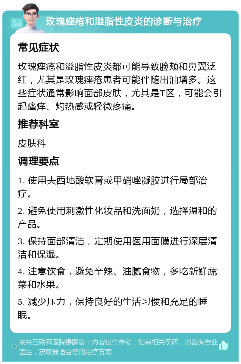 玫瑰痤疮和溢脂性皮炎的诊断与治疗 常见症状 玫瑰痤疮和溢脂性皮炎都可能导致脸颊和鼻翼泛红，尤其是玫瑰痤疮患者可能伴随出油增多。这些症状通常影响面部皮肤，尤其是T区，可能会引起瘙痒、灼热感或轻微疼痛。 推荐科室 皮肤科 调理要点 1. 使用夫西地酸软膏或甲硝唑凝胶进行局部治疗。 2. 避免使用刺激性化妆品和洗面奶，选择温和的产品。 3. 保持面部清洁，定期使用医用面膜进行深层清洁和保湿。 4. 注意饮食，避免辛辣、油腻食物，多吃新鲜蔬菜和水果。 5. 减少压力，保持良好的生活习惯和充足的睡眠。