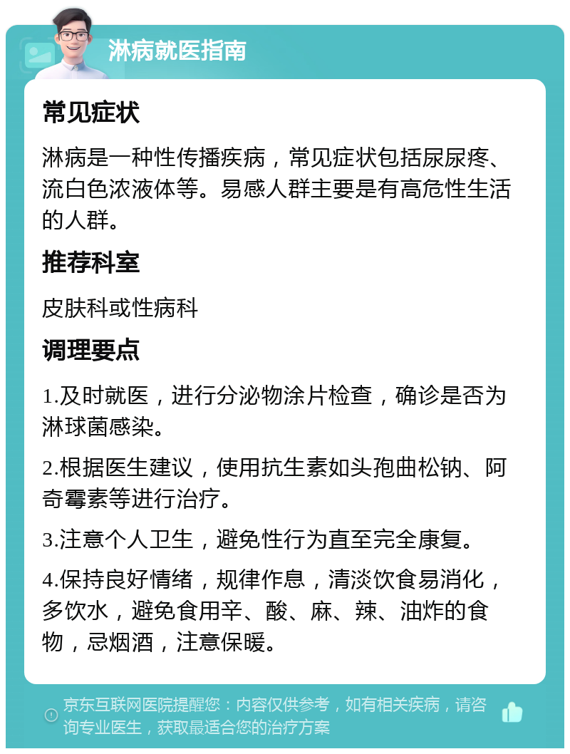 淋病就医指南 常见症状 淋病是一种性传播疾病，常见症状包括尿尿疼、流白色浓液体等。易感人群主要是有高危性生活的人群。 推荐科室 皮肤科或性病科 调理要点 1.及时就医，进行分泌物涂片检查，确诊是否为淋球菌感染。 2.根据医生建议，使用抗生素如头孢曲松钠、阿奇霉素等进行治疗。 3.注意个人卫生，避免性行为直至完全康复。 4.保持良好情绪，规律作息，清淡饮食易消化，多饮水，避免食用辛、酸、麻、辣、油炸的食物，忌烟酒，注意保暖。