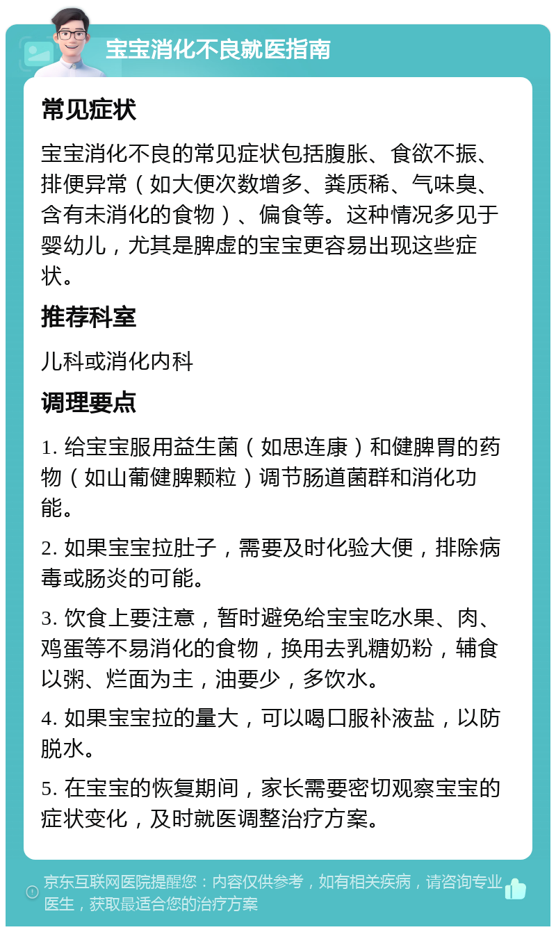 宝宝消化不良就医指南 常见症状 宝宝消化不良的常见症状包括腹胀、食欲不振、排便异常（如大便次数增多、粪质稀、气味臭、含有未消化的食物）、偏食等。这种情况多见于婴幼儿，尤其是脾虚的宝宝更容易出现这些症状。 推荐科室 儿科或消化内科 调理要点 1. 给宝宝服用益生菌（如思连康）和健脾胃的药物（如山葡健脾颗粒）调节肠道菌群和消化功能。 2. 如果宝宝拉肚子，需要及时化验大便，排除病毒或肠炎的可能。 3. 饮食上要注意，暂时避免给宝宝吃水果、肉、鸡蛋等不易消化的食物，换用去乳糖奶粉，辅食以粥、烂面为主，油要少，多饮水。 4. 如果宝宝拉的量大，可以喝口服补液盐，以防脱水。 5. 在宝宝的恢复期间，家长需要密切观察宝宝的症状变化，及时就医调整治疗方案。