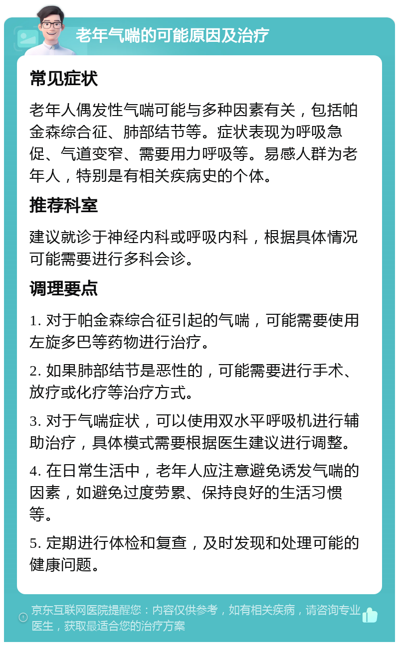 老年气喘的可能原因及治疗 常见症状 老年人偶发性气喘可能与多种因素有关，包括帕金森综合征、肺部结节等。症状表现为呼吸急促、气道变窄、需要用力呼吸等。易感人群为老年人，特别是有相关疾病史的个体。 推荐科室 建议就诊于神经内科或呼吸内科，根据具体情况可能需要进行多科会诊。 调理要点 1. 对于帕金森综合征引起的气喘，可能需要使用左旋多巴等药物进行治疗。 2. 如果肺部结节是恶性的，可能需要进行手术、放疗或化疗等治疗方式。 3. 对于气喘症状，可以使用双水平呼吸机进行辅助治疗，具体模式需要根据医生建议进行调整。 4. 在日常生活中，老年人应注意避免诱发气喘的因素，如避免过度劳累、保持良好的生活习惯等。 5. 定期进行体检和复查，及时发现和处理可能的健康问题。