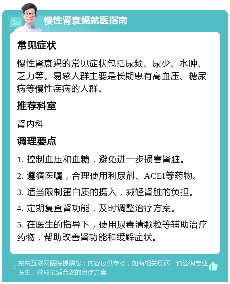 慢性肾衰竭就医指南 常见症状 慢性肾衰竭的常见症状包括尿频、尿少、水肿、乏力等。易感人群主要是长期患有高血压、糖尿病等慢性疾病的人群。 推荐科室 肾内科 调理要点 1. 控制血压和血糖，避免进一步损害肾脏。 2. 遵循医嘱，合理使用利尿剂、ACEI等药物。 3. 适当限制蛋白质的摄入，减轻肾脏的负担。 4. 定期复查肾功能，及时调整治疗方案。 5. 在医生的指导下，使用尿毒清颗粒等辅助治疗药物，帮助改善肾功能和缓解症状。