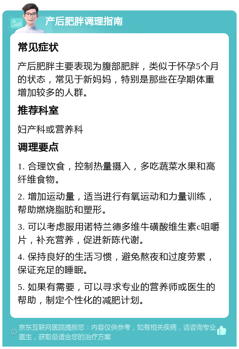 产后肥胖调理指南 常见症状 产后肥胖主要表现为腹部肥胖，类似于怀孕5个月的状态，常见于新妈妈，特别是那些在孕期体重增加较多的人群。 推荐科室 妇产科或营养科 调理要点 1. 合理饮食，控制热量摄入，多吃蔬菜水果和高纤维食物。 2. 增加运动量，适当进行有氧运动和力量训练，帮助燃烧脂肪和塑形。 3. 可以考虑服用诺特兰德多维牛磺酸维生素c咀嚼片，补充营养，促进新陈代谢。 4. 保持良好的生活习惯，避免熬夜和过度劳累，保证充足的睡眠。 5. 如果有需要，可以寻求专业的营养师或医生的帮助，制定个性化的减肥计划。