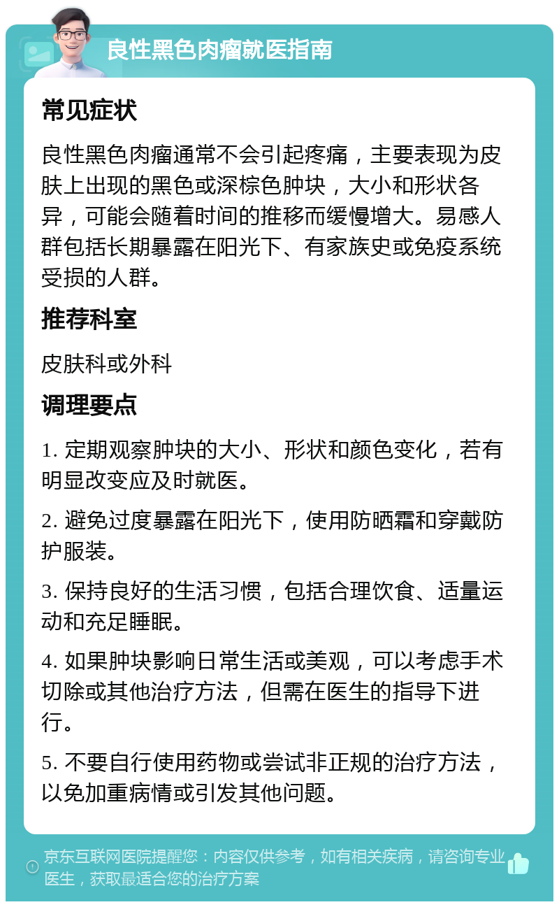 良性黑色肉瘤就医指南 常见症状 良性黑色肉瘤通常不会引起疼痛，主要表现为皮肤上出现的黑色或深棕色肿块，大小和形状各异，可能会随着时间的推移而缓慢增大。易感人群包括长期暴露在阳光下、有家族史或免疫系统受损的人群。 推荐科室 皮肤科或外科 调理要点 1. 定期观察肿块的大小、形状和颜色变化，若有明显改变应及时就医。 2. 避免过度暴露在阳光下，使用防晒霜和穿戴防护服装。 3. 保持良好的生活习惯，包括合理饮食、适量运动和充足睡眠。 4. 如果肿块影响日常生活或美观，可以考虑手术切除或其他治疗方法，但需在医生的指导下进行。 5. 不要自行使用药物或尝试非正规的治疗方法，以免加重病情或引发其他问题。