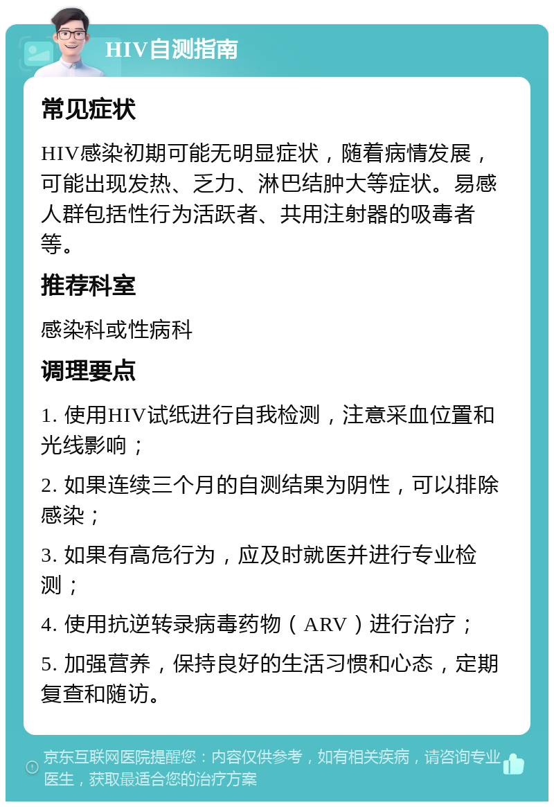 HIV自测指南 常见症状 HIV感染初期可能无明显症状，随着病情发展，可能出现发热、乏力、淋巴结肿大等症状。易感人群包括性行为活跃者、共用注射器的吸毒者等。 推荐科室 感染科或性病科 调理要点 1. 使用HIV试纸进行自我检测，注意采血位置和光线影响； 2. 如果连续三个月的自测结果为阴性，可以排除感染； 3. 如果有高危行为，应及时就医并进行专业检测； 4. 使用抗逆转录病毒药物（ARV）进行治疗； 5. 加强营养，保持良好的生活习惯和心态，定期复查和随访。