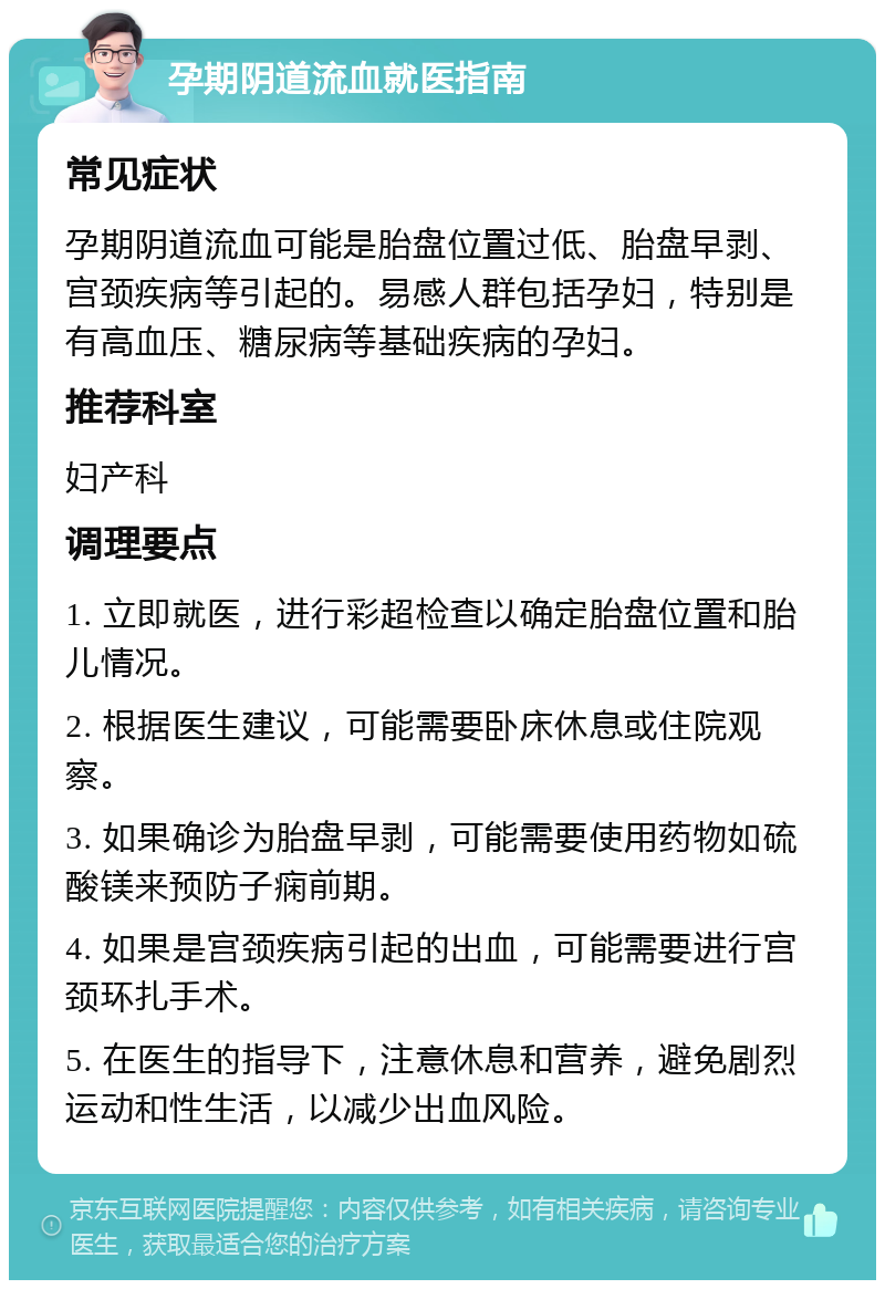 孕期阴道流血就医指南 常见症状 孕期阴道流血可能是胎盘位置过低、胎盘早剥、宫颈疾病等引起的。易感人群包括孕妇，特别是有高血压、糖尿病等基础疾病的孕妇。 推荐科室 妇产科 调理要点 1. 立即就医，进行彩超检查以确定胎盘位置和胎儿情况。 2. 根据医生建议，可能需要卧床休息或住院观察。 3. 如果确诊为胎盘早剥，可能需要使用药物如硫酸镁来预防子痫前期。 4. 如果是宫颈疾病引起的出血，可能需要进行宫颈环扎手术。 5. 在医生的指导下，注意休息和营养，避免剧烈运动和性生活，以减少出血风险。