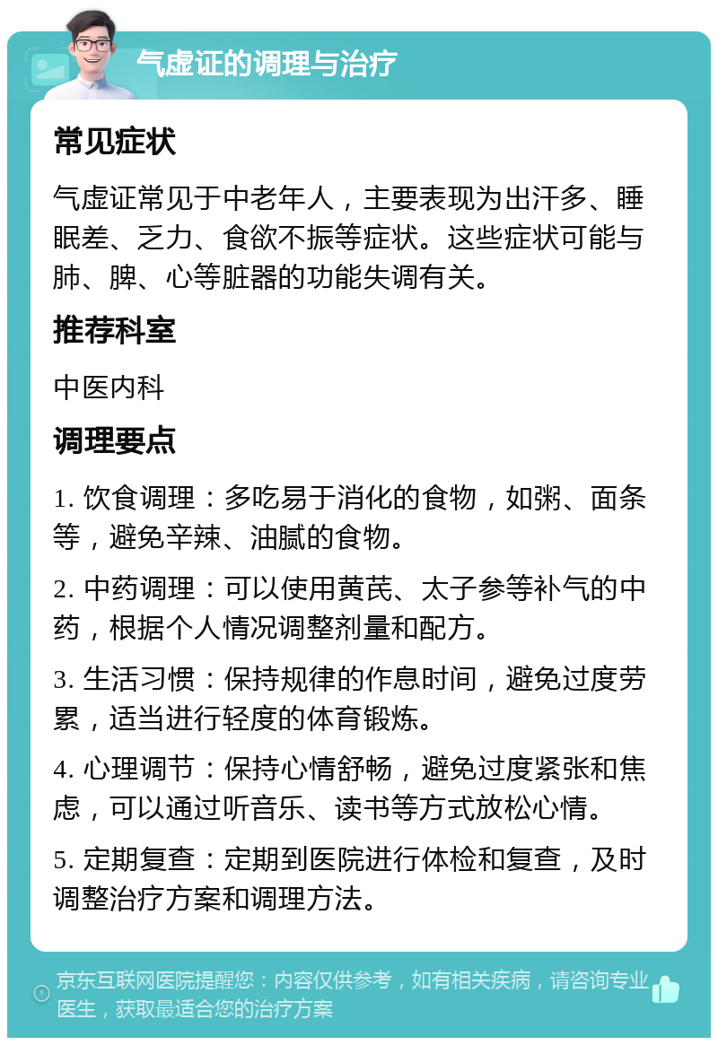 气虚证的调理与治疗 常见症状 气虚证常见于中老年人，主要表现为出汗多、睡眠差、乏力、食欲不振等症状。这些症状可能与肺、脾、心等脏器的功能失调有关。 推荐科室 中医内科 调理要点 1. 饮食调理：多吃易于消化的食物，如粥、面条等，避免辛辣、油腻的食物。 2. 中药调理：可以使用黄芪、太子参等补气的中药，根据个人情况调整剂量和配方。 3. 生活习惯：保持规律的作息时间，避免过度劳累，适当进行轻度的体育锻炼。 4. 心理调节：保持心情舒畅，避免过度紧张和焦虑，可以通过听音乐、读书等方式放松心情。 5. 定期复查：定期到医院进行体检和复查，及时调整治疗方案和调理方法。