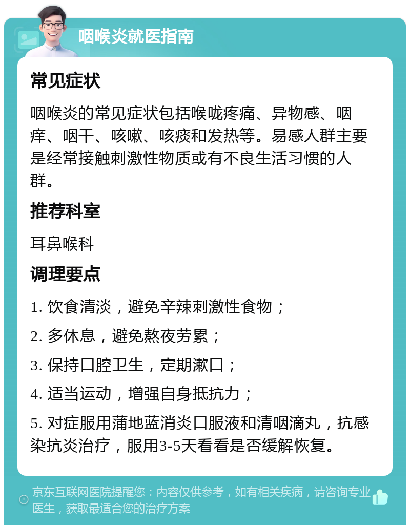 咽喉炎就医指南 常见症状 咽喉炎的常见症状包括喉咙疼痛、异物感、咽痒、咽干、咳嗽、咳痰和发热等。易感人群主要是经常接触刺激性物质或有不良生活习惯的人群。 推荐科室 耳鼻喉科 调理要点 1. 饮食清淡，避免辛辣刺激性食物； 2. 多休息，避免熬夜劳累； 3. 保持口腔卫生，定期漱口； 4. 适当运动，增强自身抵抗力； 5. 对症服用蒲地蓝消炎口服液和清咽滴丸，抗感染抗炎治疗，服用3-5天看看是否缓解恢复。