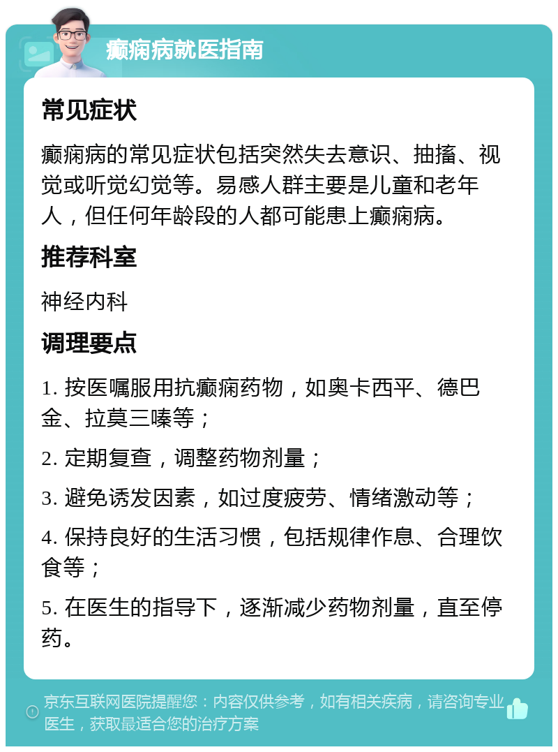 癫痫病就医指南 常见症状 癫痫病的常见症状包括突然失去意识、抽搐、视觉或听觉幻觉等。易感人群主要是儿童和老年人，但任何年龄段的人都可能患上癫痫病。 推荐科室 神经内科 调理要点 1. 按医嘱服用抗癫痫药物，如奥卡西平、德巴金、拉莫三嗪等； 2. 定期复查，调整药物剂量； 3. 避免诱发因素，如过度疲劳、情绪激动等； 4. 保持良好的生活习惯，包括规律作息、合理饮食等； 5. 在医生的指导下，逐渐减少药物剂量，直至停药。