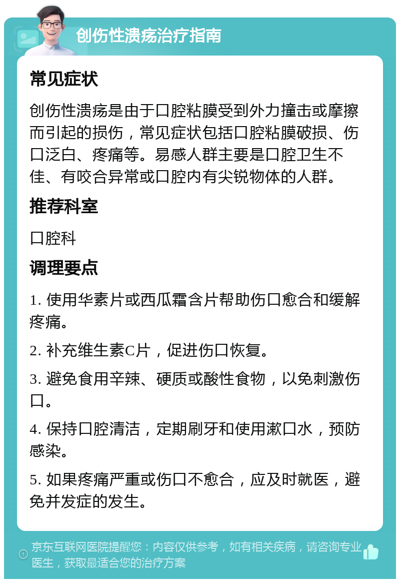 创伤性溃疡治疗指南 常见症状 创伤性溃疡是由于口腔粘膜受到外力撞击或摩擦而引起的损伤，常见症状包括口腔粘膜破损、伤口泛白、疼痛等。易感人群主要是口腔卫生不佳、有咬合异常或口腔内有尖锐物体的人群。 推荐科室 口腔科 调理要点 1. 使用华素片或西瓜霜含片帮助伤口愈合和缓解疼痛。 2. 补充维生素C片，促进伤口恢复。 3. 避免食用辛辣、硬质或酸性食物，以免刺激伤口。 4. 保持口腔清洁，定期刷牙和使用漱口水，预防感染。 5. 如果疼痛严重或伤口不愈合，应及时就医，避免并发症的发生。