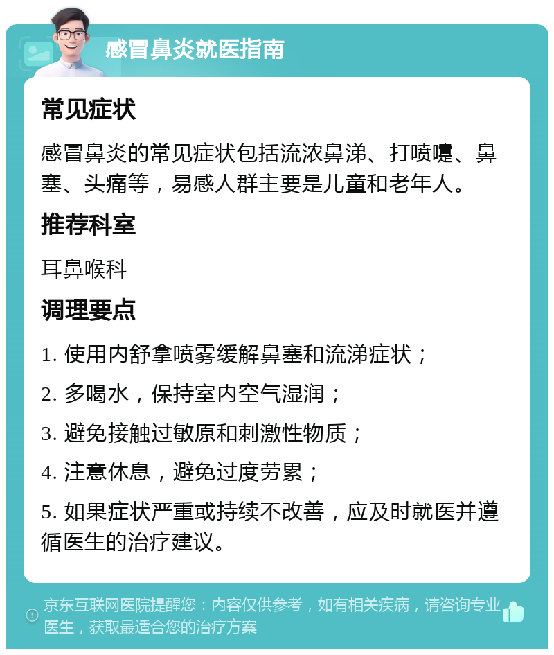 感冒鼻炎就医指南 常见症状 感冒鼻炎的常见症状包括流浓鼻涕、打喷嚏、鼻塞、头痛等，易感人群主要是儿童和老年人。 推荐科室 耳鼻喉科 调理要点 1. 使用内舒拿喷雾缓解鼻塞和流涕症状； 2. 多喝水，保持室内空气湿润； 3. 避免接触过敏原和刺激性物质； 4. 注意休息，避免过度劳累； 5. 如果症状严重或持续不改善，应及时就医并遵循医生的治疗建议。