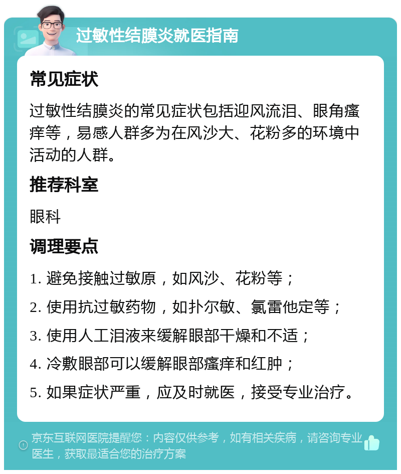 过敏性结膜炎就医指南 常见症状 过敏性结膜炎的常见症状包括迎风流泪、眼角瘙痒等，易感人群多为在风沙大、花粉多的环境中活动的人群。 推荐科室 眼科 调理要点 1. 避免接触过敏原，如风沙、花粉等； 2. 使用抗过敏药物，如扑尔敏、氯雷他定等； 3. 使用人工泪液来缓解眼部干燥和不适； 4. 冷敷眼部可以缓解眼部瘙痒和红肿； 5. 如果症状严重，应及时就医，接受专业治疗。