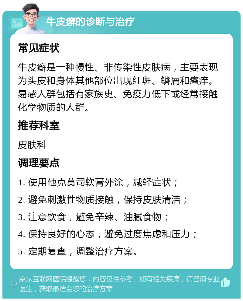 牛皮癣的诊断与治疗 常见症状 牛皮癣是一种慢性、非传染性皮肤病，主要表现为头皮和身体其他部位出现红斑、鳞屑和瘙痒。易感人群包括有家族史、免疫力低下或经常接触化学物质的人群。 推荐科室 皮肤科 调理要点 1. 使用他克莫司软膏外涂，减轻症状； 2. 避免刺激性物质接触，保持皮肤清洁； 3. 注意饮食，避免辛辣、油腻食物； 4. 保持良好的心态，避免过度焦虑和压力； 5. 定期复查，调整治疗方案。