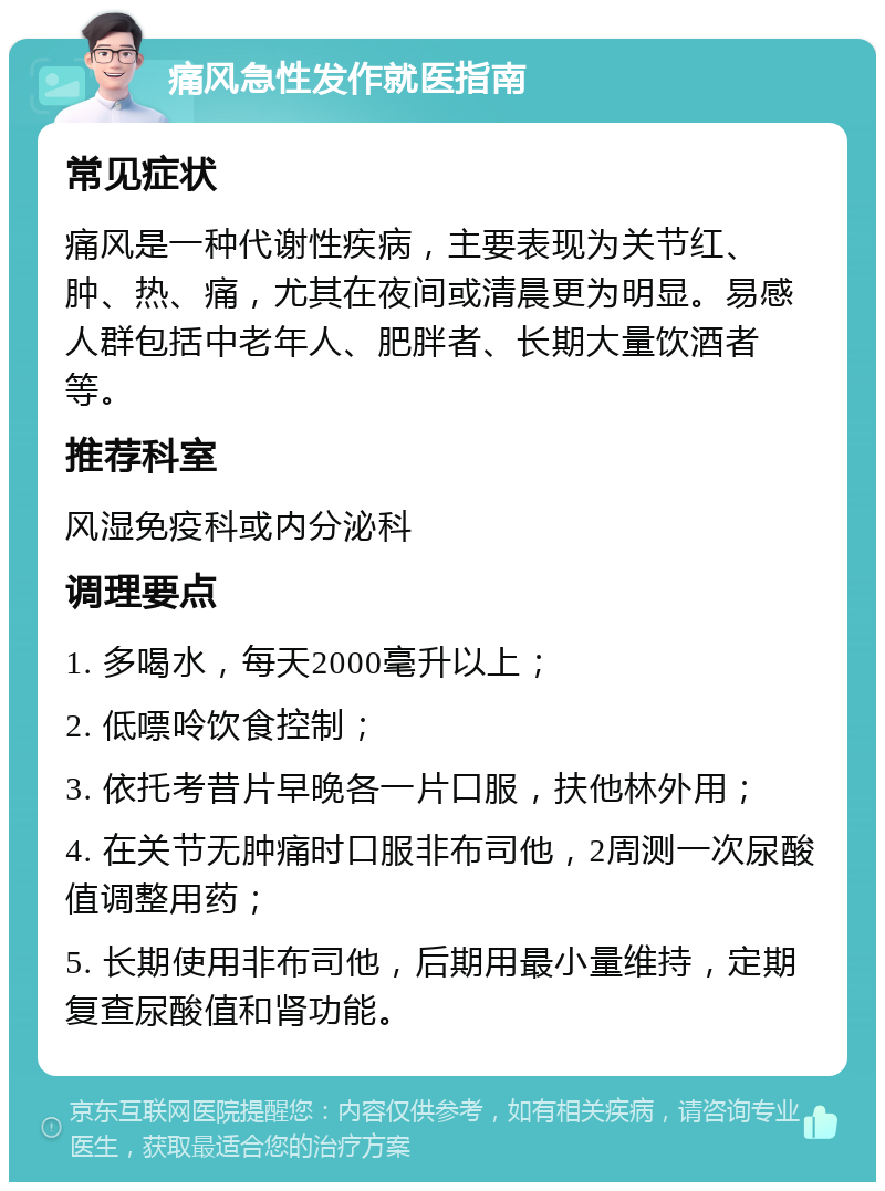 痛风急性发作就医指南 常见症状 痛风是一种代谢性疾病，主要表现为关节红、肿、热、痛，尤其在夜间或清晨更为明显。易感人群包括中老年人、肥胖者、长期大量饮酒者等。 推荐科室 风湿免疫科或内分泌科 调理要点 1. 多喝水，每天2000毫升以上； 2. 低嘌呤饮食控制； 3. 依托考昔片早晚各一片口服，扶他林外用； 4. 在关节无肿痛时口服非布司他，2周测一次尿酸值调整用药； 5. 长期使用非布司他，后期用最小量维持，定期复查尿酸值和肾功能。