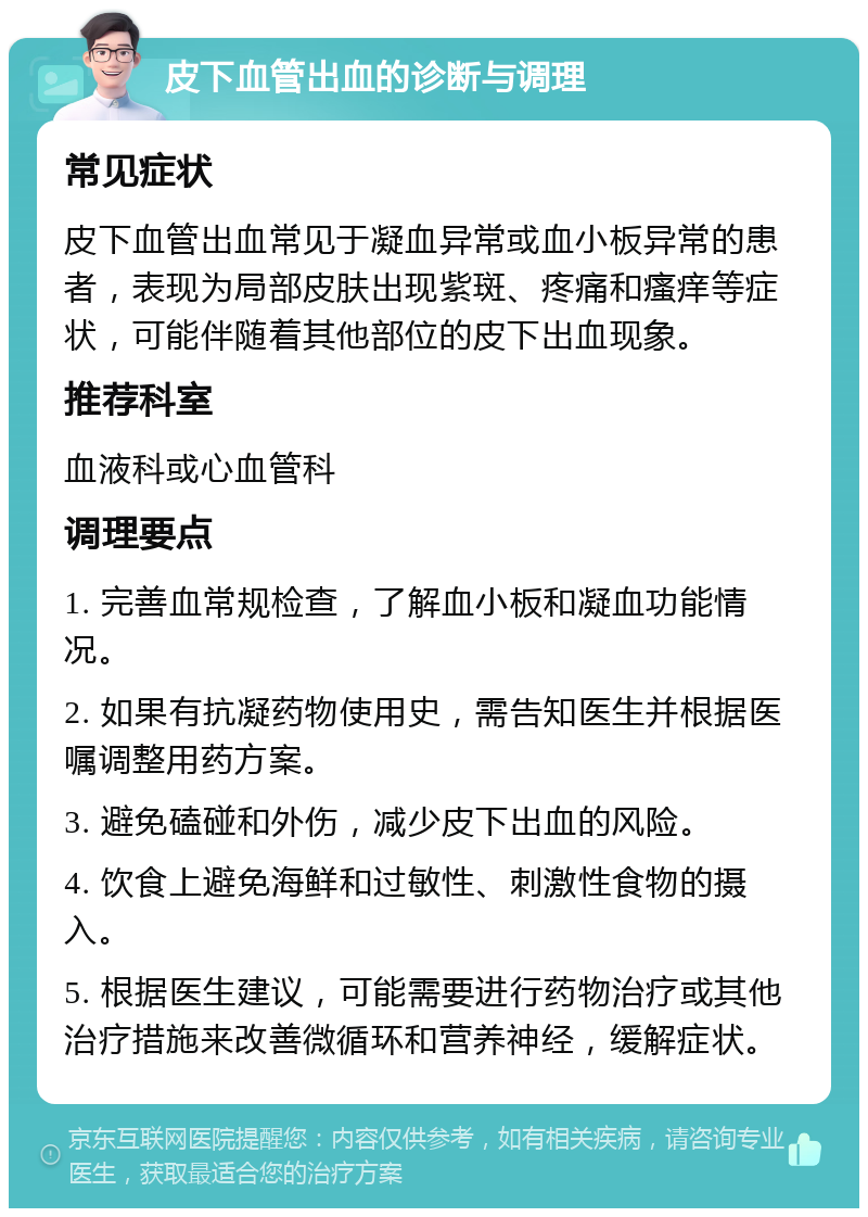 皮下血管出血的诊断与调理 常见症状 皮下血管出血常见于凝血异常或血小板异常的患者，表现为局部皮肤出现紫斑、疼痛和瘙痒等症状，可能伴随着其他部位的皮下出血现象。 推荐科室 血液科或心血管科 调理要点 1. 完善血常规检查，了解血小板和凝血功能情况。 2. 如果有抗凝药物使用史，需告知医生并根据医嘱调整用药方案。 3. 避免磕碰和外伤，减少皮下出血的风险。 4. 饮食上避免海鲜和过敏性、刺激性食物的摄入。 5. 根据医生建议，可能需要进行药物治疗或其他治疗措施来改善微循环和营养神经，缓解症状。