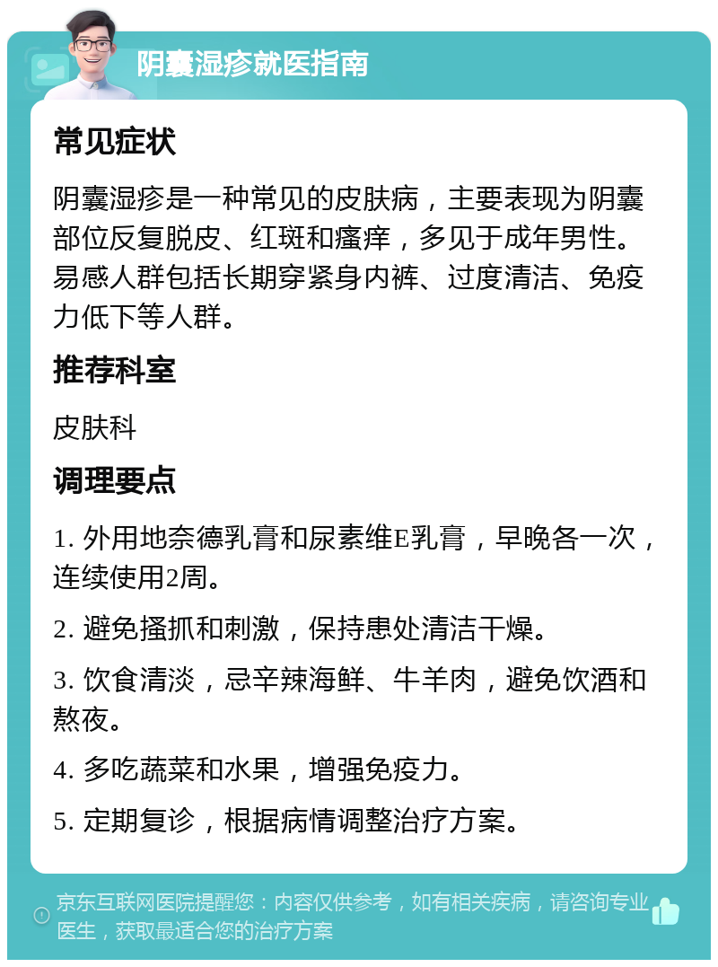 阴囊湿疹就医指南 常见症状 阴囊湿疹是一种常见的皮肤病，主要表现为阴囊部位反复脱皮、红斑和瘙痒，多见于成年男性。易感人群包括长期穿紧身内裤、过度清洁、免疫力低下等人群。 推荐科室 皮肤科 调理要点 1. 外用地奈德乳膏和尿素维E乳膏，早晚各一次，连续使用2周。 2. 避免搔抓和刺激，保持患处清洁干燥。 3. 饮食清淡，忌辛辣海鲜、牛羊肉，避免饮酒和熬夜。 4. 多吃蔬菜和水果，增强免疫力。 5. 定期复诊，根据病情调整治疗方案。