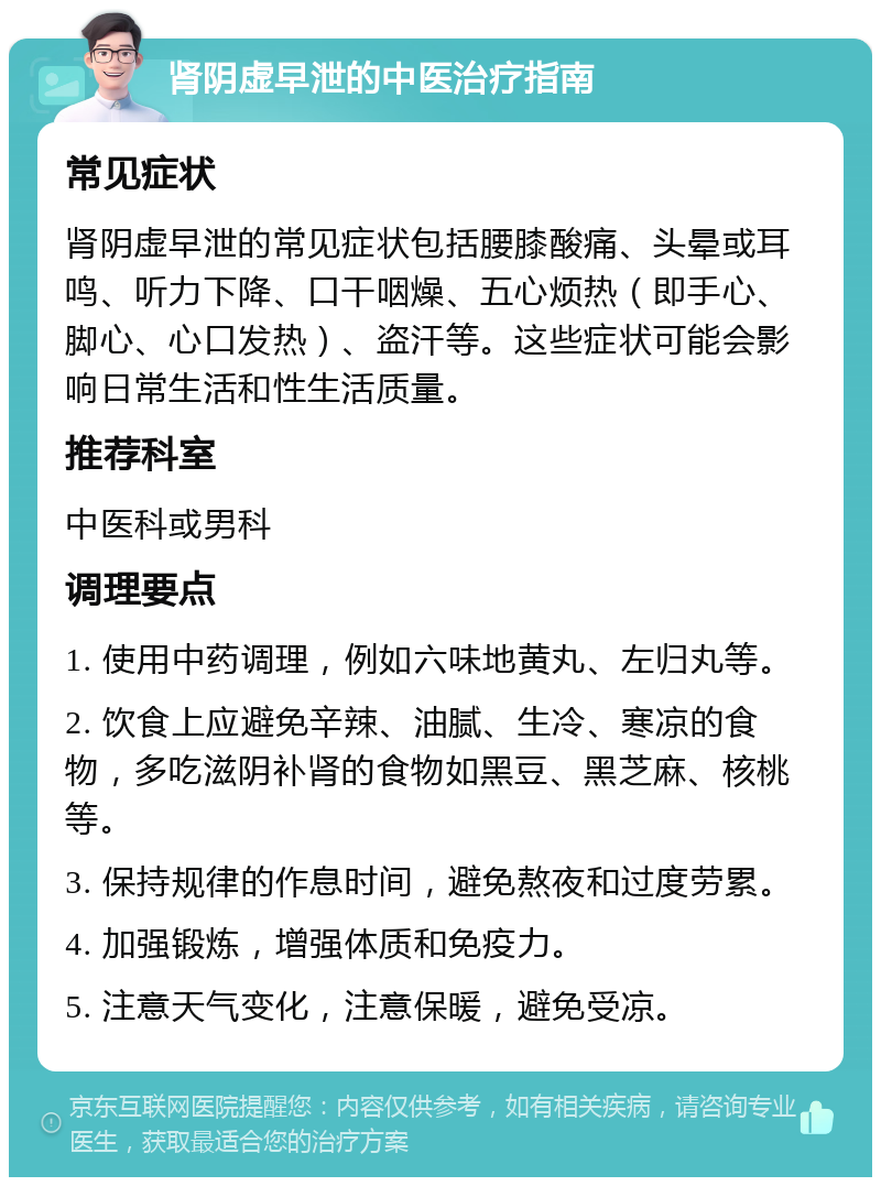 肾阴虚早泄的中医治疗指南 常见症状 肾阴虚早泄的常见症状包括腰膝酸痛、头晕或耳鸣、听力下降、口干咽燥、五心烦热（即手心、脚心、心口发热）、盗汗等。这些症状可能会影响日常生活和性生活质量。 推荐科室 中医科或男科 调理要点 1. 使用中药调理，例如六味地黄丸、左归丸等。 2. 饮食上应避免辛辣、油腻、生冷、寒凉的食物，多吃滋阴补肾的食物如黑豆、黑芝麻、核桃等。 3. 保持规律的作息时间，避免熬夜和过度劳累。 4. 加强锻炼，增强体质和免疫力。 5. 注意天气变化，注意保暖，避免受凉。