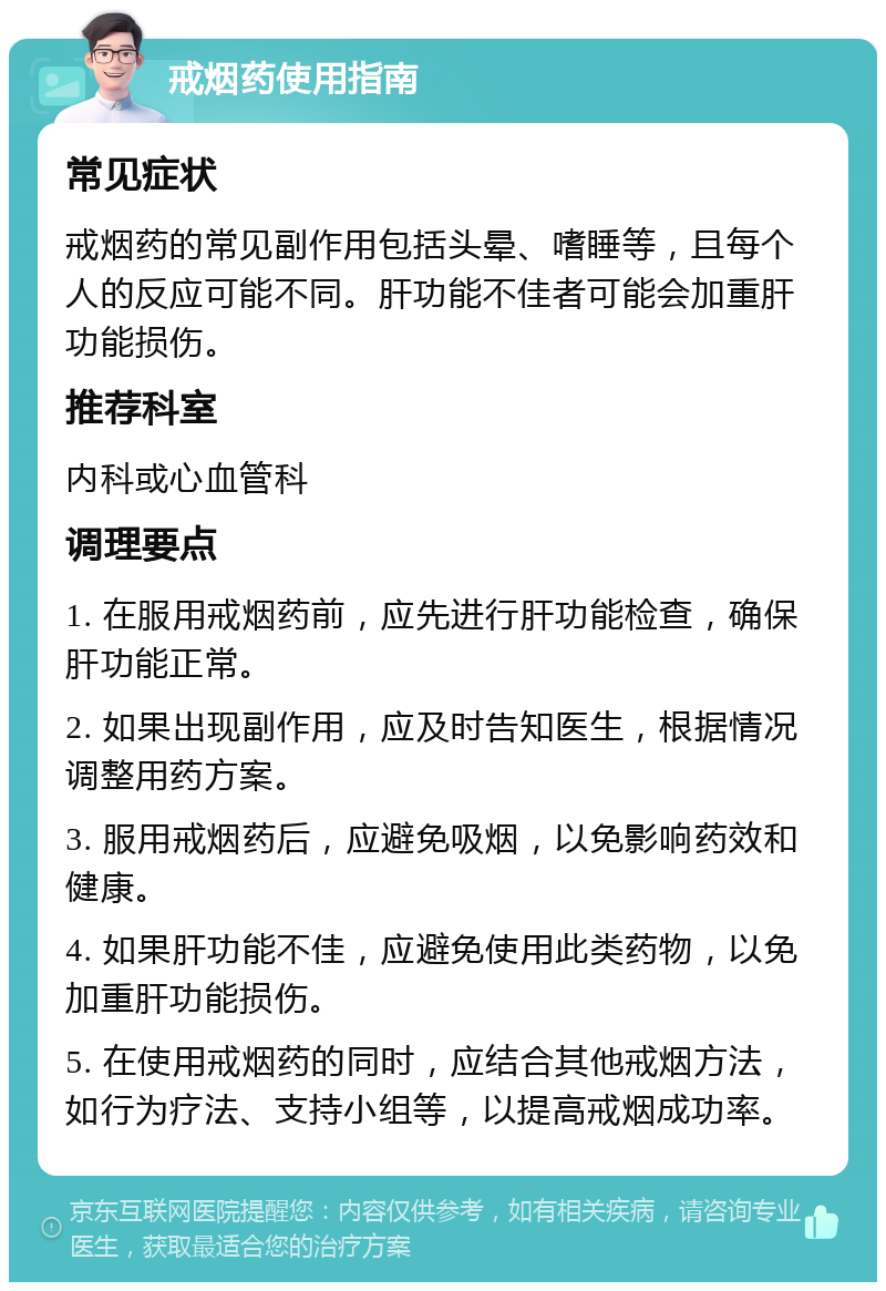 戒烟药使用指南 常见症状 戒烟药的常见副作用包括头晕、嗜睡等，且每个人的反应可能不同。肝功能不佳者可能会加重肝功能损伤。 推荐科室 内科或心血管科 调理要点 1. 在服用戒烟药前，应先进行肝功能检查，确保肝功能正常。 2. 如果出现副作用，应及时告知医生，根据情况调整用药方案。 3. 服用戒烟药后，应避免吸烟，以免影响药效和健康。 4. 如果肝功能不佳，应避免使用此类药物，以免加重肝功能损伤。 5. 在使用戒烟药的同时，应结合其他戒烟方法，如行为疗法、支持小组等，以提高戒烟成功率。