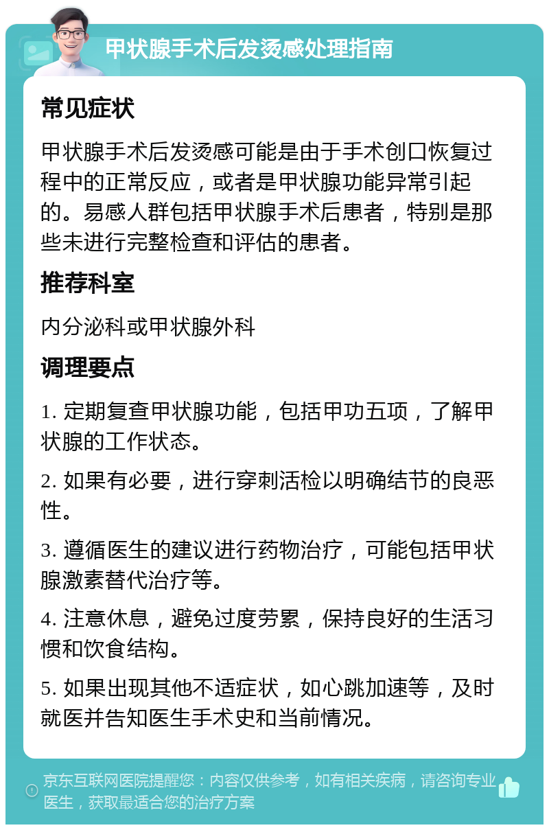 甲状腺手术后发烫感处理指南 常见症状 甲状腺手术后发烫感可能是由于手术创口恢复过程中的正常反应，或者是甲状腺功能异常引起的。易感人群包括甲状腺手术后患者，特别是那些未进行完整检查和评估的患者。 推荐科室 内分泌科或甲状腺外科 调理要点 1. 定期复查甲状腺功能，包括甲功五项，了解甲状腺的工作状态。 2. 如果有必要，进行穿刺活检以明确结节的良恶性。 3. 遵循医生的建议进行药物治疗，可能包括甲状腺激素替代治疗等。 4. 注意休息，避免过度劳累，保持良好的生活习惯和饮食结构。 5. 如果出现其他不适症状，如心跳加速等，及时就医并告知医生手术史和当前情况。