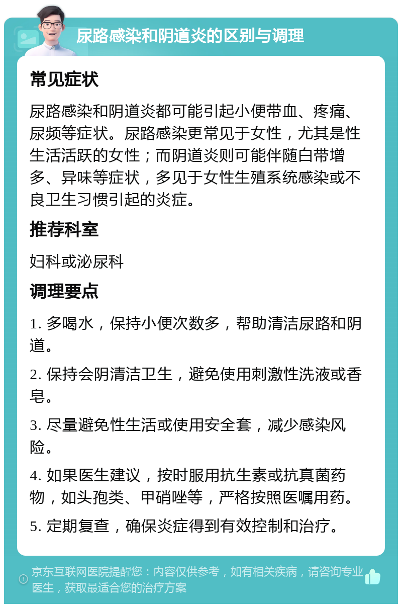 尿路感染和阴道炎的区别与调理 常见症状 尿路感染和阴道炎都可能引起小便带血、疼痛、尿频等症状。尿路感染更常见于女性，尤其是性生活活跃的女性；而阴道炎则可能伴随白带增多、异味等症状，多见于女性生殖系统感染或不良卫生习惯引起的炎症。 推荐科室 妇科或泌尿科 调理要点 1. 多喝水，保持小便次数多，帮助清洁尿路和阴道。 2. 保持会阴清洁卫生，避免使用刺激性洗液或香皂。 3. 尽量避免性生活或使用安全套，减少感染风险。 4. 如果医生建议，按时服用抗生素或抗真菌药物，如头孢类、甲硝唑等，严格按照医嘱用药。 5. 定期复查，确保炎症得到有效控制和治疗。