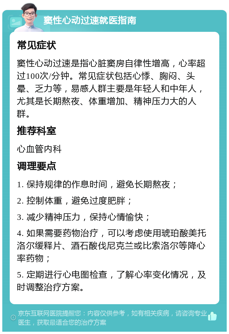 窦性心动过速就医指南 常见症状 窦性心动过速是指心脏窦房自律性增高，心率超过100次/分钟。常见症状包括心悸、胸闷、头晕、乏力等，易感人群主要是年轻人和中年人，尤其是长期熬夜、体重增加、精神压力大的人群。 推荐科室 心血管内科 调理要点 1. 保持规律的作息时间，避免长期熬夜； 2. 控制体重，避免过度肥胖； 3. 减少精神压力，保持心情愉快； 4. 如果需要药物治疗，可以考虑使用琥珀酸美托洛尔缓释片、酒石酸伐尼克兰或比索洛尔等降心率药物； 5. 定期进行心电图检查，了解心率变化情况，及时调整治疗方案。