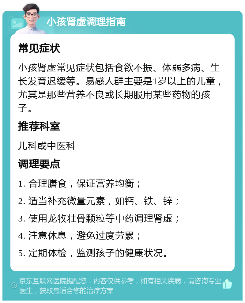 小孩肾虚调理指南 常见症状 小孩肾虚常见症状包括食欲不振、体弱多病、生长发育迟缓等。易感人群主要是1岁以上的儿童，尤其是那些营养不良或长期服用某些药物的孩子。 推荐科室 儿科或中医科 调理要点 1. 合理膳食，保证营养均衡； 2. 适当补充微量元素，如钙、铁、锌； 3. 使用龙牧壮骨颗粒等中药调理肾虚； 4. 注意休息，避免过度劳累； 5. 定期体检，监测孩子的健康状况。