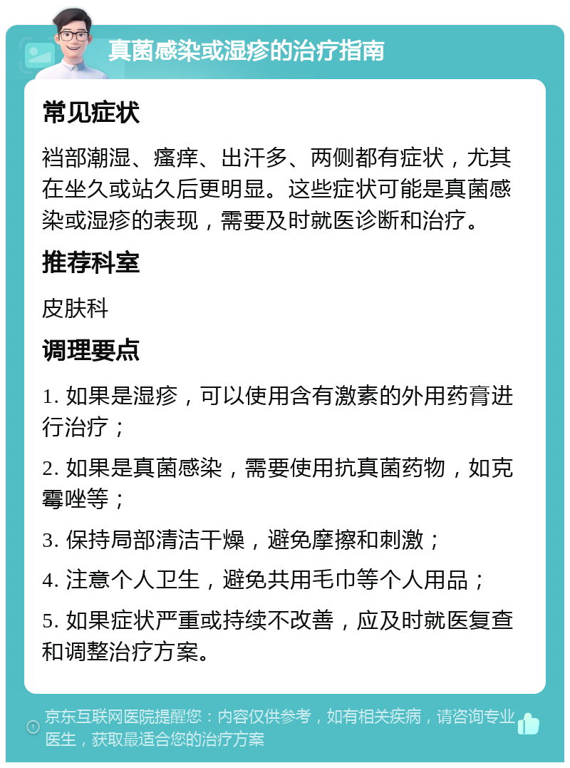 真菌感染或湿疹的治疗指南 常见症状 裆部潮湿、瘙痒、出汗多、两侧都有症状，尤其在坐久或站久后更明显。这些症状可能是真菌感染或湿疹的表现，需要及时就医诊断和治疗。 推荐科室 皮肤科 调理要点 1. 如果是湿疹，可以使用含有激素的外用药膏进行治疗； 2. 如果是真菌感染，需要使用抗真菌药物，如克霉唑等； 3. 保持局部清洁干燥，避免摩擦和刺激； 4. 注意个人卫生，避免共用毛巾等个人用品； 5. 如果症状严重或持续不改善，应及时就医复查和调整治疗方案。