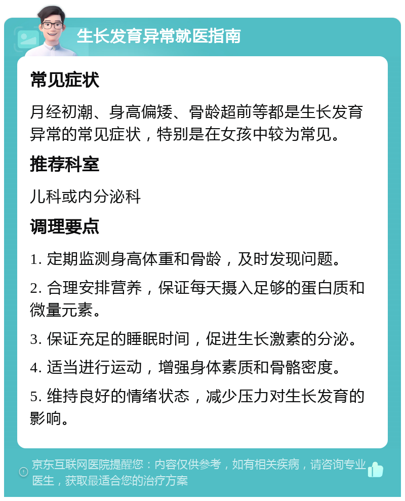 生长发育异常就医指南 常见症状 月经初潮、身高偏矮、骨龄超前等都是生长发育异常的常见症状，特别是在女孩中较为常见。 推荐科室 儿科或内分泌科 调理要点 1. 定期监测身高体重和骨龄，及时发现问题。 2. 合理安排营养，保证每天摄入足够的蛋白质和微量元素。 3. 保证充足的睡眠时间，促进生长激素的分泌。 4. 适当进行运动，增强身体素质和骨骼密度。 5. 维持良好的情绪状态，减少压力对生长发育的影响。