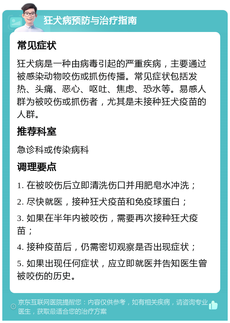 狂犬病预防与治疗指南 常见症状 狂犬病是一种由病毒引起的严重疾病，主要通过被感染动物咬伤或抓伤传播。常见症状包括发热、头痛、恶心、呕吐、焦虑、恐水等。易感人群为被咬伤或抓伤者，尤其是未接种狂犬疫苗的人群。 推荐科室 急诊科或传染病科 调理要点 1. 在被咬伤后立即清洗伤口并用肥皂水冲洗； 2. 尽快就医，接种狂犬疫苗和免疫球蛋白； 3. 如果在半年内被咬伤，需要再次接种狂犬疫苗； 4. 接种疫苗后，仍需密切观察是否出现症状； 5. 如果出现任何症状，应立即就医并告知医生曾被咬伤的历史。