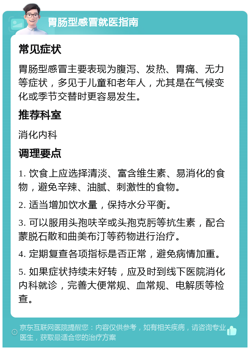 胃肠型感冒就医指南 常见症状 胃肠型感冒主要表现为腹泻、发热、胃痛、无力等症状，多见于儿童和老年人，尤其是在气候变化或季节交替时更容易发生。 推荐科室 消化内科 调理要点 1. 饮食上应选择清淡、富含维生素、易消化的食物，避免辛辣、油腻、刺激性的食物。 2. 适当增加饮水量，保持水分平衡。 3. 可以服用头孢呋辛或头孢克肟等抗生素，配合蒙脱石散和曲美布汀等药物进行治疗。 4. 定期复查各项指标是否正常，避免病情加重。 5. 如果症状持续未好转，应及时到线下医院消化内科就诊，完善大便常规、血常规、电解质等检查。