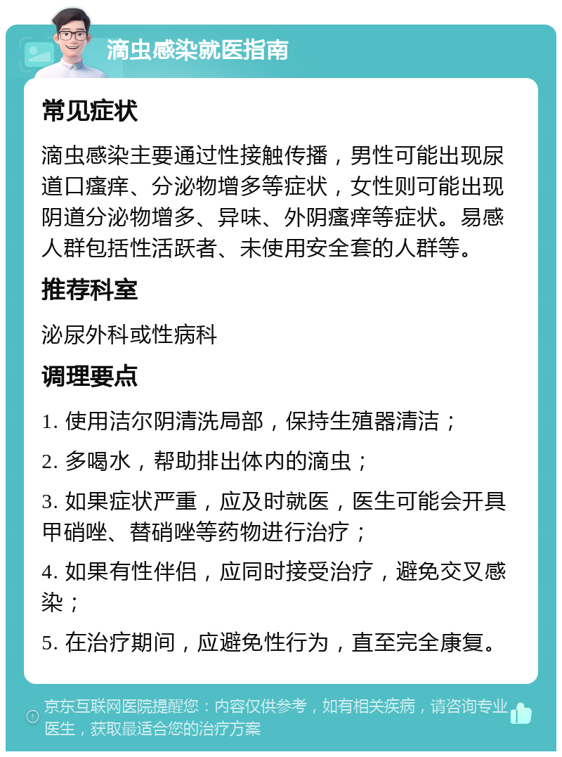 滴虫感染就医指南 常见症状 滴虫感染主要通过性接触传播，男性可能出现尿道口瘙痒、分泌物增多等症状，女性则可能出现阴道分泌物增多、异味、外阴瘙痒等症状。易感人群包括性活跃者、未使用安全套的人群等。 推荐科室 泌尿外科或性病科 调理要点 1. 使用洁尔阴清洗局部，保持生殖器清洁； 2. 多喝水，帮助排出体内的滴虫； 3. 如果症状严重，应及时就医，医生可能会开具甲硝唑、替硝唑等药物进行治疗； 4. 如果有性伴侣，应同时接受治疗，避免交叉感染； 5. 在治疗期间，应避免性行为，直至完全康复。