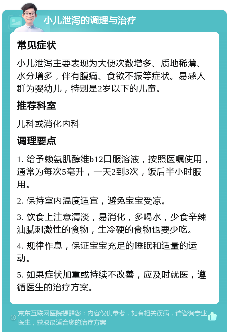 小儿泄泻的调理与治疗 常见症状 小儿泄泻主要表现为大便次数增多、质地稀薄、水分增多，伴有腹痛、食欲不振等症状。易感人群为婴幼儿，特别是2岁以下的儿童。 推荐科室 儿科或消化内科 调理要点 1. 给予赖氨肌醇维b12口服溶液，按照医嘱使用，通常为每次5毫升，一天2到3次，饭后半小时服用。 2. 保持室内温度适宜，避免宝宝受凉。 3. 饮食上注意清淡，易消化，多喝水，少食辛辣油腻刺激性的食物，生冷硬的食物也要少吃。 4. 规律作息，保证宝宝充足的睡眠和适量的运动。 5. 如果症状加重或持续不改善，应及时就医，遵循医生的治疗方案。