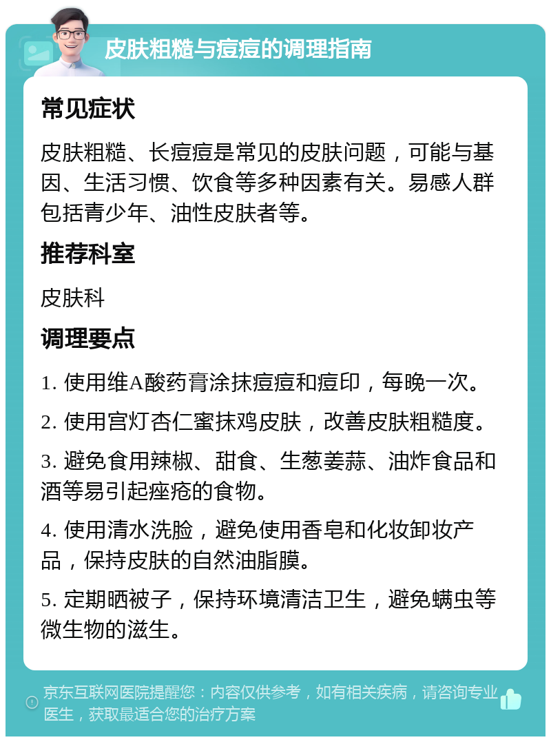 皮肤粗糙与痘痘的调理指南 常见症状 皮肤粗糙、长痘痘是常见的皮肤问题，可能与基因、生活习惯、饮食等多种因素有关。易感人群包括青少年、油性皮肤者等。 推荐科室 皮肤科 调理要点 1. 使用维A酸药膏涂抹痘痘和痘印，每晚一次。 2. 使用宫灯杏仁蜜抹鸡皮肤，改善皮肤粗糙度。 3. 避免食用辣椒、甜食、生葱姜蒜、油炸食品和酒等易引起痤疮的食物。 4. 使用清水洗脸，避免使用香皂和化妆卸妆产品，保持皮肤的自然油脂膜。 5. 定期晒被子，保持环境清洁卫生，避免螨虫等微生物的滋生。