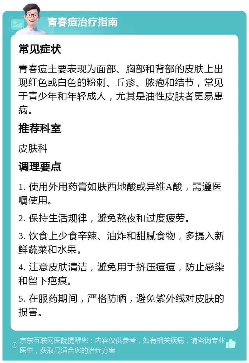 青春痘治疗指南 常见症状 青春痘主要表现为面部、胸部和背部的皮肤上出现红色或白色的粉刺、丘疹、脓疱和结节，常见于青少年和年轻成人，尤其是油性皮肤者更易患病。 推荐科室 皮肤科 调理要点 1. 使用外用药膏如肤西地酸或异维A酸，需遵医嘱使用。 2. 保持生活规律，避免熬夜和过度疲劳。 3. 饮食上少食辛辣、油炸和甜腻食物，多摄入新鲜蔬菜和水果。 4. 注意皮肤清洁，避免用手挤压痘痘，防止感染和留下疤痕。 5. 在服药期间，严格防晒，避免紫外线对皮肤的损害。