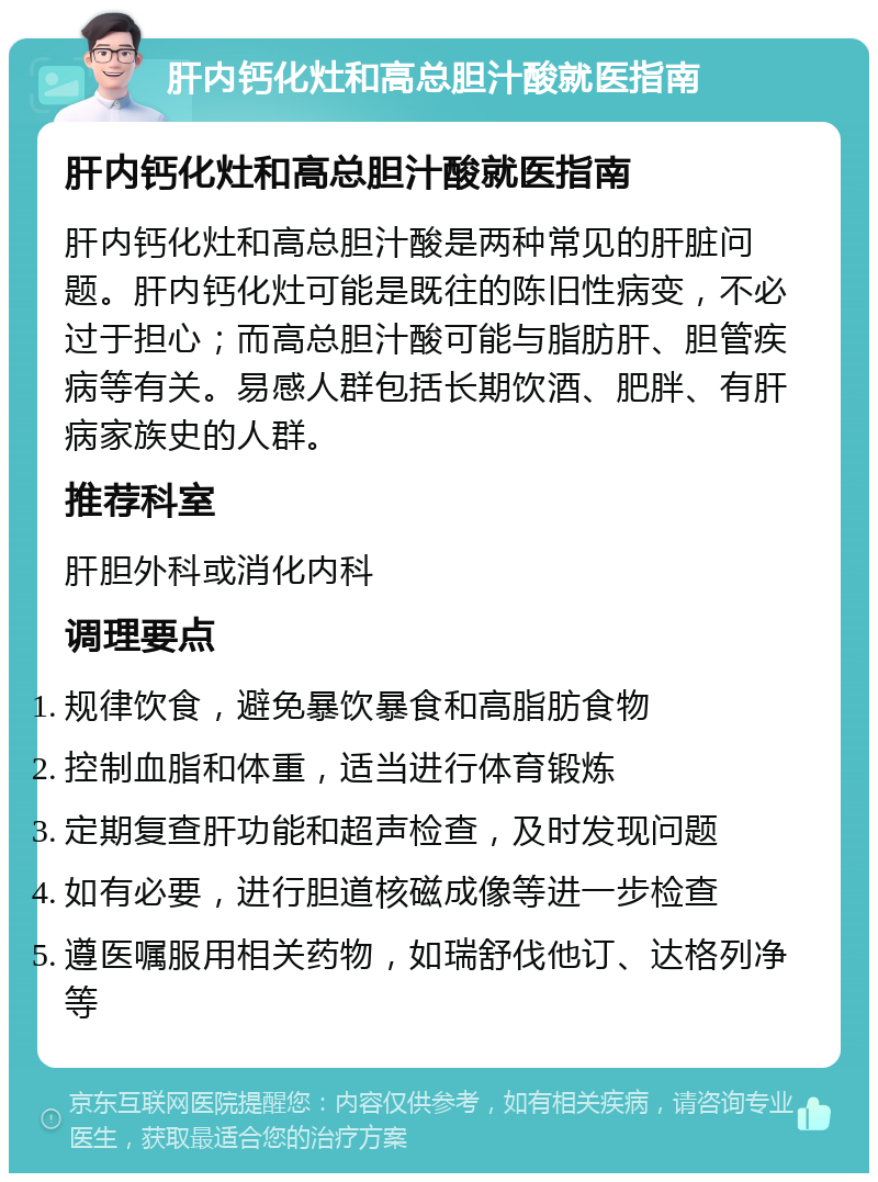 肝内钙化灶和高总胆汁酸就医指南 肝内钙化灶和高总胆汁酸就医指南 肝内钙化灶和高总胆汁酸是两种常见的肝脏问题。肝内钙化灶可能是既往的陈旧性病变，不必过于担心；而高总胆汁酸可能与脂肪肝、胆管疾病等有关。易感人群包括长期饮酒、肥胖、有肝病家族史的人群。 推荐科室 肝胆外科或消化内科 调理要点 规律饮食，避免暴饮暴食和高脂肪食物 控制血脂和体重，适当进行体育锻炼 定期复查肝功能和超声检查，及时发现问题 如有必要，进行胆道核磁成像等进一步检查 遵医嘱服用相关药物，如瑞舒伐他订、达格列净等