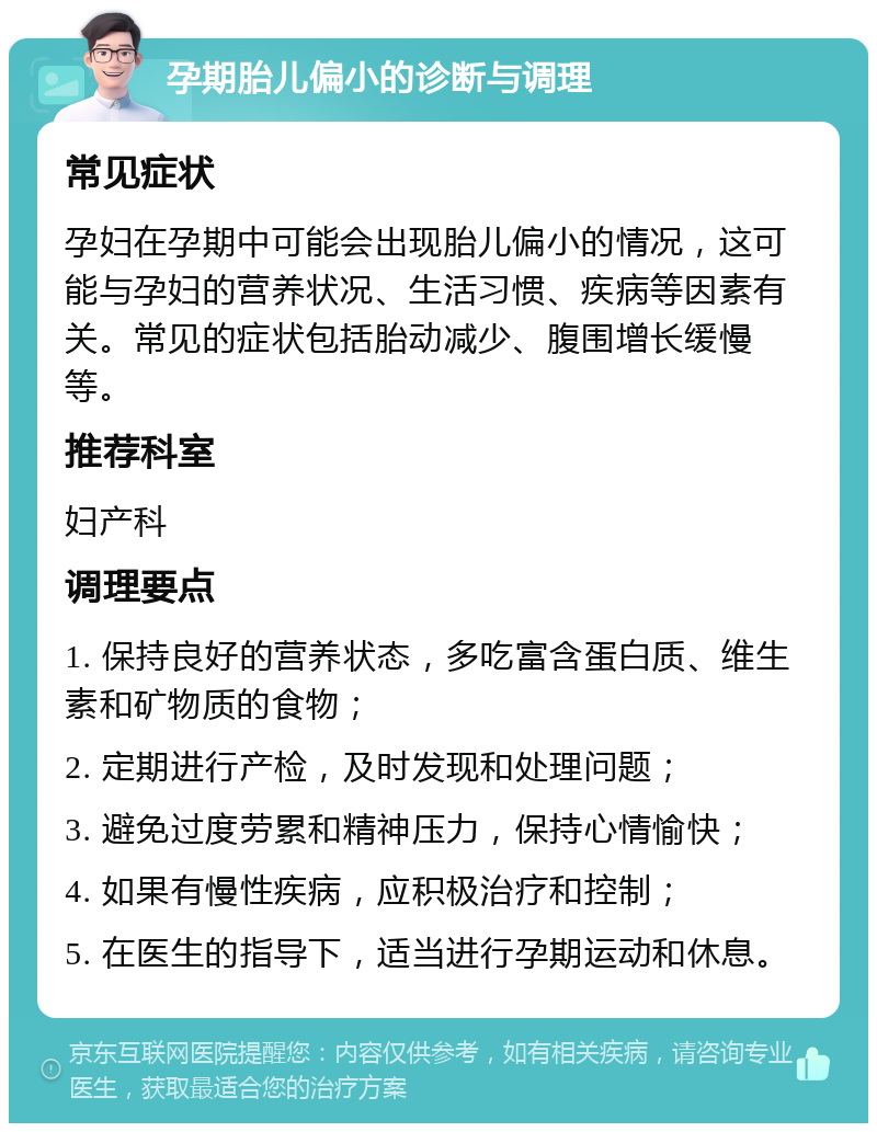 孕期胎儿偏小的诊断与调理 常见症状 孕妇在孕期中可能会出现胎儿偏小的情况，这可能与孕妇的营养状况、生活习惯、疾病等因素有关。常见的症状包括胎动减少、腹围增长缓慢等。 推荐科室 妇产科 调理要点 1. 保持良好的营养状态，多吃富含蛋白质、维生素和矿物质的食物； 2. 定期进行产检，及时发现和处理问题； 3. 避免过度劳累和精神压力，保持心情愉快； 4. 如果有慢性疾病，应积极治疗和控制； 5. 在医生的指导下，适当进行孕期运动和休息。