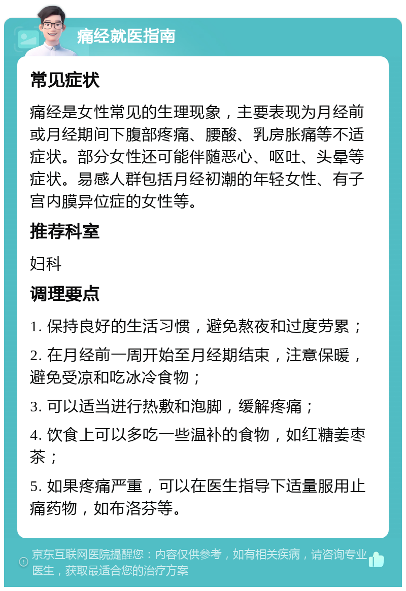 痛经就医指南 常见症状 痛经是女性常见的生理现象，主要表现为月经前或月经期间下腹部疼痛、腰酸、乳房胀痛等不适症状。部分女性还可能伴随恶心、呕吐、头晕等症状。易感人群包括月经初潮的年轻女性、有子宫内膜异位症的女性等。 推荐科室 妇科 调理要点 1. 保持良好的生活习惯，避免熬夜和过度劳累； 2. 在月经前一周开始至月经期结束，注意保暖，避免受凉和吃冰冷食物； 3. 可以适当进行热敷和泡脚，缓解疼痛； 4. 饮食上可以多吃一些温补的食物，如红糖姜枣茶； 5. 如果疼痛严重，可以在医生指导下适量服用止痛药物，如布洛芬等。