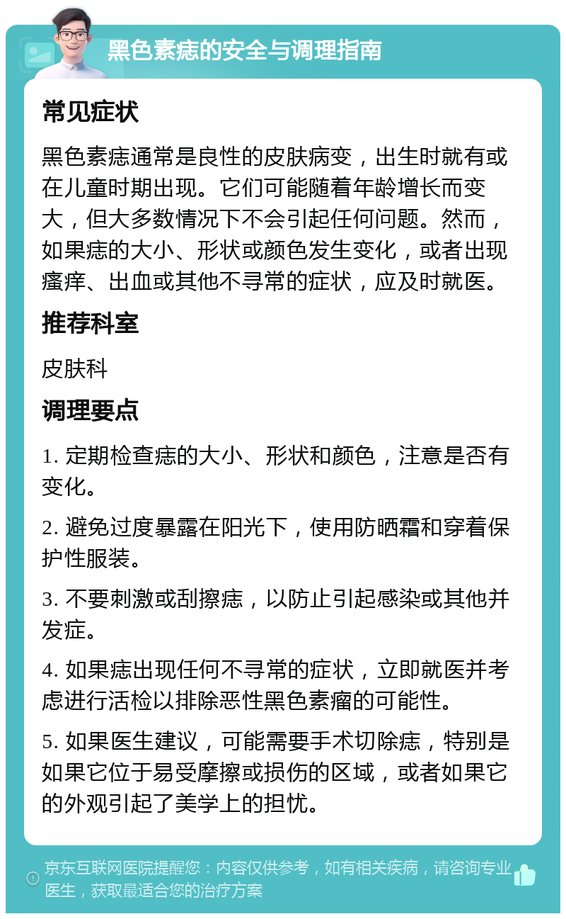 黑色素痣的安全与调理指南 常见症状 黑色素痣通常是良性的皮肤病变，出生时就有或在儿童时期出现。它们可能随着年龄增长而变大，但大多数情况下不会引起任何问题。然而，如果痣的大小、形状或颜色发生变化，或者出现瘙痒、出血或其他不寻常的症状，应及时就医。 推荐科室 皮肤科 调理要点 1. 定期检查痣的大小、形状和颜色，注意是否有变化。 2. 避免过度暴露在阳光下，使用防晒霜和穿着保护性服装。 3. 不要刺激或刮擦痣，以防止引起感染或其他并发症。 4. 如果痣出现任何不寻常的症状，立即就医并考虑进行活检以排除恶性黑色素瘤的可能性。 5. 如果医生建议，可能需要手术切除痣，特别是如果它位于易受摩擦或损伤的区域，或者如果它的外观引起了美学上的担忧。