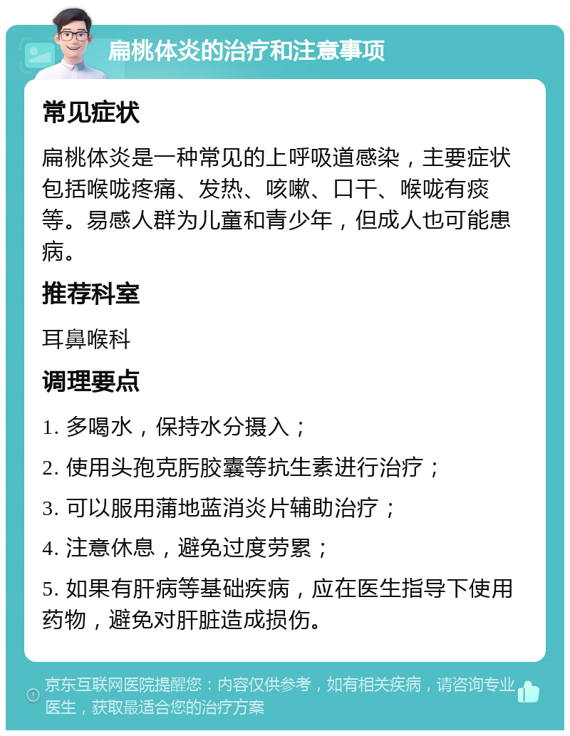 扁桃体炎的治疗和注意事项 常见症状 扁桃体炎是一种常见的上呼吸道感染，主要症状包括喉咙疼痛、发热、咳嗽、口干、喉咙有痰等。易感人群为儿童和青少年，但成人也可能患病。 推荐科室 耳鼻喉科 调理要点 1. 多喝水，保持水分摄入； 2. 使用头孢克肟胶囊等抗生素进行治疗； 3. 可以服用蒲地蓝消炎片辅助治疗； 4. 注意休息，避免过度劳累； 5. 如果有肝病等基础疾病，应在医生指导下使用药物，避免对肝脏造成损伤。