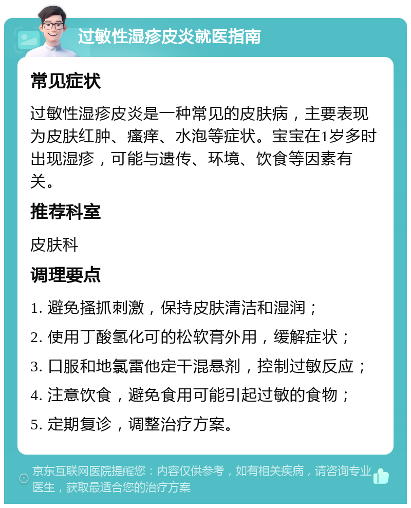 过敏性湿疹皮炎就医指南 常见症状 过敏性湿疹皮炎是一种常见的皮肤病，主要表现为皮肤红肿、瘙痒、水泡等症状。宝宝在1岁多时出现湿疹，可能与遗传、环境、饮食等因素有关。 推荐科室 皮肤科 调理要点 1. 避免搔抓刺激，保持皮肤清洁和湿润； 2. 使用丁酸氢化可的松软膏外用，缓解症状； 3. 口服和地氯雷他定干混悬剂，控制过敏反应； 4. 注意饮食，避免食用可能引起过敏的食物； 5. 定期复诊，调整治疗方案。