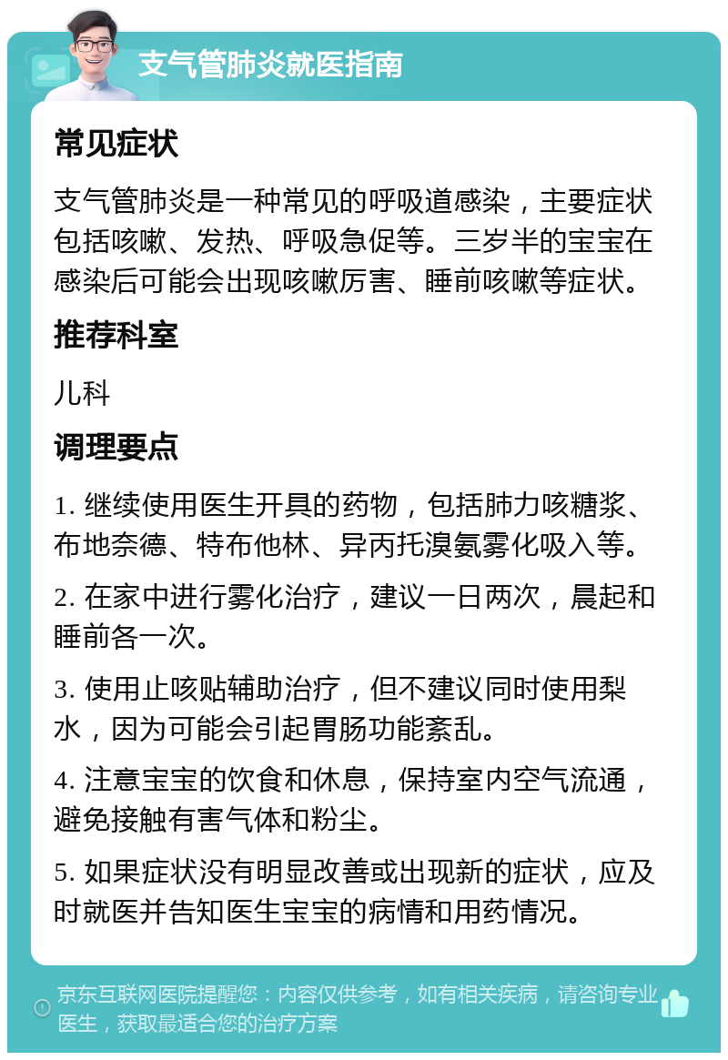 支气管肺炎就医指南 常见症状 支气管肺炎是一种常见的呼吸道感染，主要症状包括咳嗽、发热、呼吸急促等。三岁半的宝宝在感染后可能会出现咳嗽厉害、睡前咳嗽等症状。 推荐科室 儿科 调理要点 1. 继续使用医生开具的药物，包括肺力咳糖浆、布地奈德、特布他林、异丙托溴氨雾化吸入等。 2. 在家中进行雾化治疗，建议一日两次，晨起和睡前各一次。 3. 使用止咳贴辅助治疗，但不建议同时使用梨水，因为可能会引起胃肠功能紊乱。 4. 注意宝宝的饮食和休息，保持室内空气流通，避免接触有害气体和粉尘。 5. 如果症状没有明显改善或出现新的症状，应及时就医并告知医生宝宝的病情和用药情况。