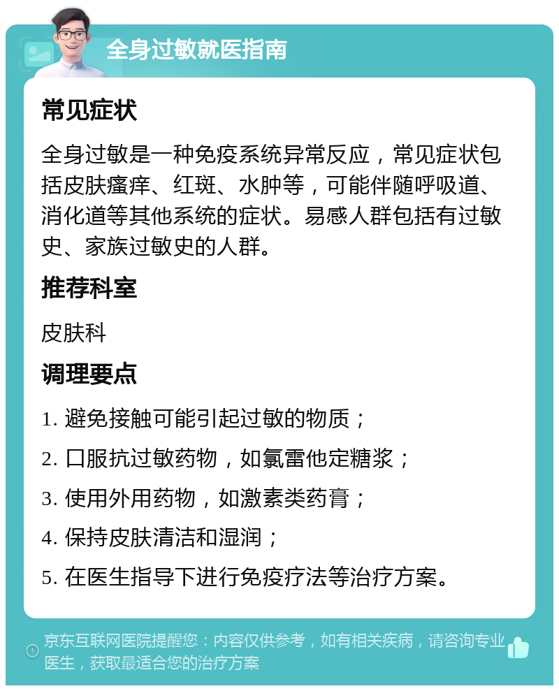 全身过敏就医指南 常见症状 全身过敏是一种免疫系统异常反应，常见症状包括皮肤瘙痒、红斑、水肿等，可能伴随呼吸道、消化道等其他系统的症状。易感人群包括有过敏史、家族过敏史的人群。 推荐科室 皮肤科 调理要点 1. 避免接触可能引起过敏的物质； 2. 口服抗过敏药物，如氯雷他定糖浆； 3. 使用外用药物，如激素类药膏； 4. 保持皮肤清洁和湿润； 5. 在医生指导下进行免疫疗法等治疗方案。