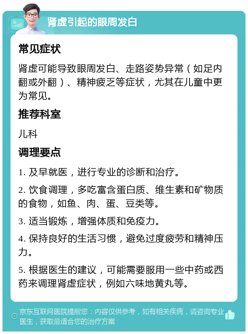 肾虚引起的眼周发白 常见症状 肾虚可能导致眼周发白、走路姿势异常（如足内翻或外翻）、精神疲乏等症状，尤其在儿童中更为常见。 推荐科室 儿科 调理要点 1. 及早就医，进行专业的诊断和治疗。 2. 饮食调理，多吃富含蛋白质、维生素和矿物质的食物，如鱼、肉、蛋、豆类等。 3. 适当锻炼，增强体质和免疫力。 4. 保持良好的生活习惯，避免过度疲劳和精神压力。 5. 根据医生的建议，可能需要服用一些中药或西药来调理肾虚症状，例如六味地黄丸等。