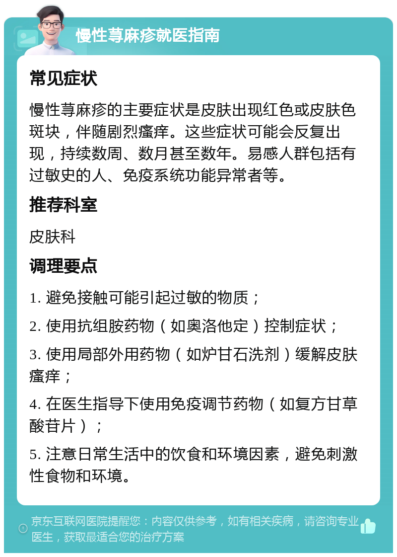 慢性荨麻疹就医指南 常见症状 慢性荨麻疹的主要症状是皮肤出现红色或皮肤色斑块，伴随剧烈瘙痒。这些症状可能会反复出现，持续数周、数月甚至数年。易感人群包括有过敏史的人、免疫系统功能异常者等。 推荐科室 皮肤科 调理要点 1. 避免接触可能引起过敏的物质； 2. 使用抗组胺药物（如奥洛他定）控制症状； 3. 使用局部外用药物（如炉甘石洗剂）缓解皮肤瘙痒； 4. 在医生指导下使用免疫调节药物（如复方甘草酸苷片）； 5. 注意日常生活中的饮食和环境因素，避免刺激性食物和环境。