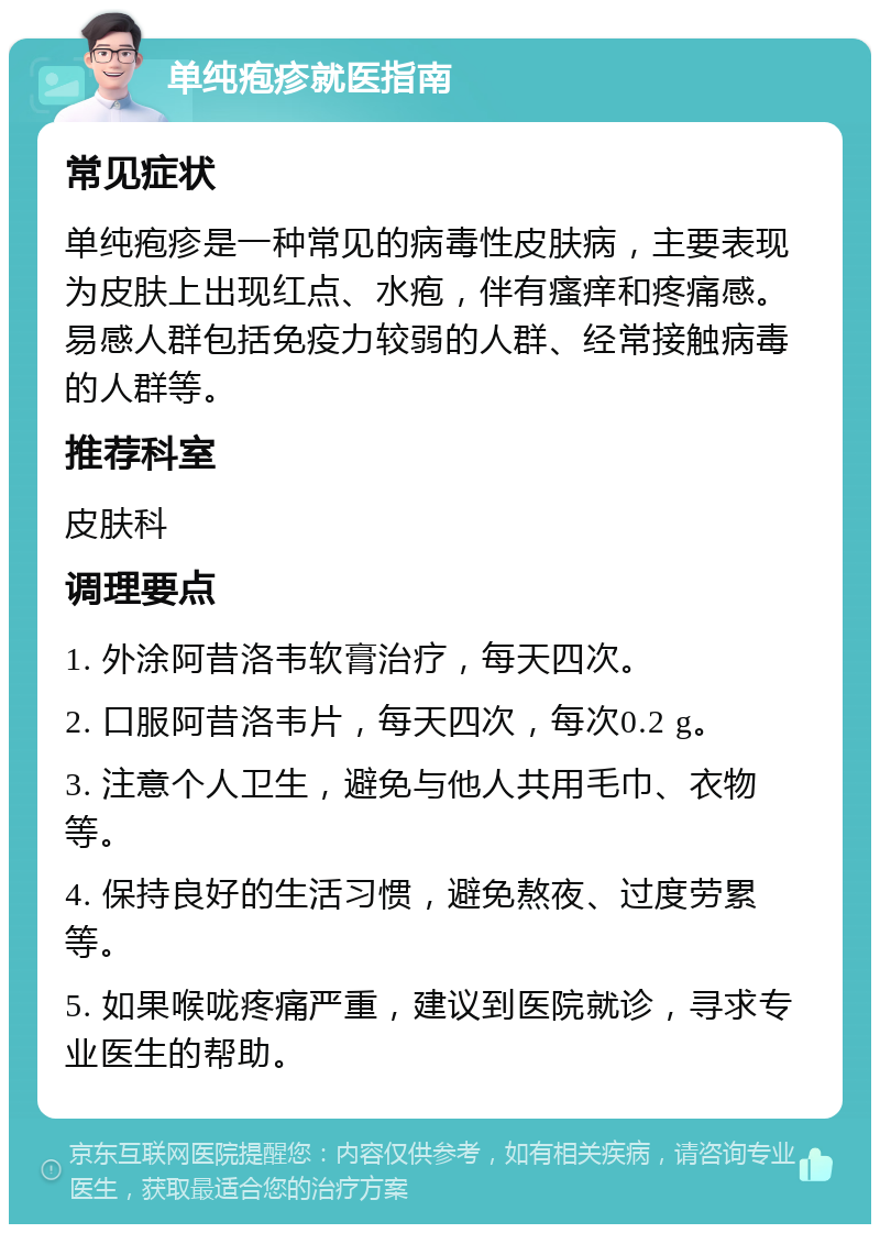 单纯疱疹就医指南 常见症状 单纯疱疹是一种常见的病毒性皮肤病，主要表现为皮肤上出现红点、水疱，伴有瘙痒和疼痛感。易感人群包括免疫力较弱的人群、经常接触病毒的人群等。 推荐科室 皮肤科 调理要点 1. 外涂阿昔洛韦软膏治疗，每天四次。 2. 口服阿昔洛韦片，每天四次，每次0.2 g。 3. 注意个人卫生，避免与他人共用毛巾、衣物等。 4. 保持良好的生活习惯，避免熬夜、过度劳累等。 5. 如果喉咙疼痛严重，建议到医院就诊，寻求专业医生的帮助。